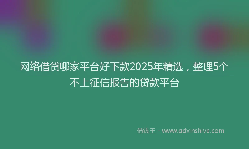 网络借贷哪家平台好下款2025年精选，整理5个不上征信报告的贷款平台