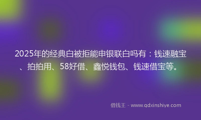 2025年的经典白被拒能申银联白吗有：钱速融宝、拍拍用、58好借、鑫悦钱包、钱速借宝等。