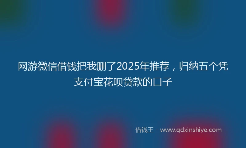 网游微信借钱把我删了2025年推荐，归纳五个凭支付宝花呗贷款的口子
