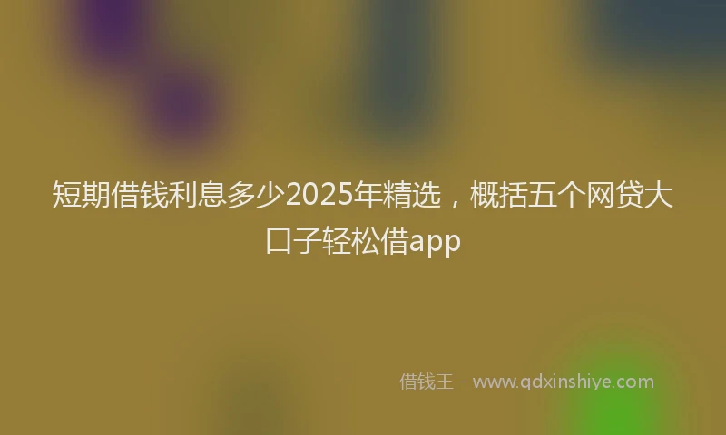 短期借钱利息多少2025年精选，概括五个网贷大口子轻松借app