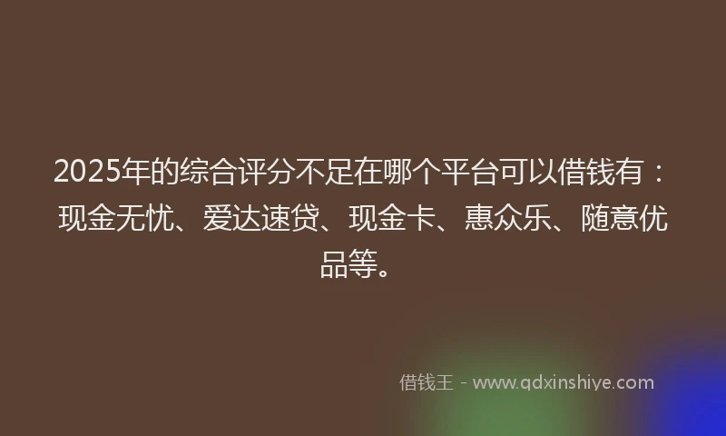 2025年的综合评分不足在哪个平台可以借钱有：现金无忧、爱达速贷、现金卡、惠众乐、随意优品等。