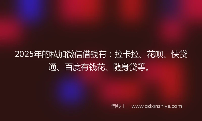 2025年的私加微信借钱有：拉卡拉、花呗、快贷通、百度有钱花、随身贷等。