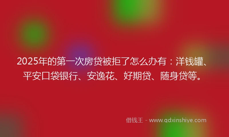 2025年的第一次房贷被拒了怎么办有：洋钱罐、平安口袋银行、安逸花、好期贷、随身贷等。