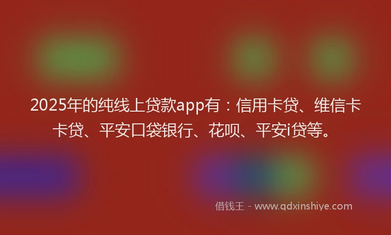 2025年的纯线上贷款app有：信用卡贷、维信卡卡贷、平安口袋银行、花呗、平安i贷等。