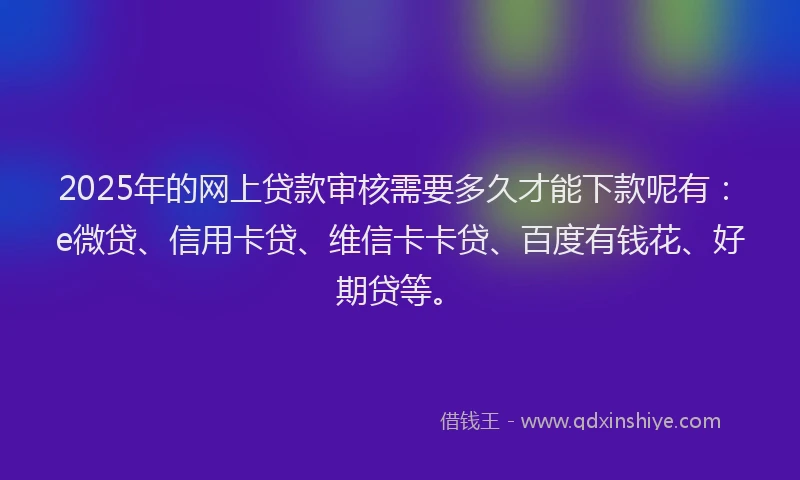 2025年的网上贷款审核需要多久才能下款呢有：e微贷、信用卡贷、维信卡卡贷、百度有钱花、好期贷等。
