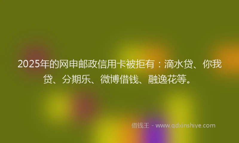 2025年的网申邮政信用卡被拒有：滴水贷、你我贷、分期乐、微博借钱、融逸花等。