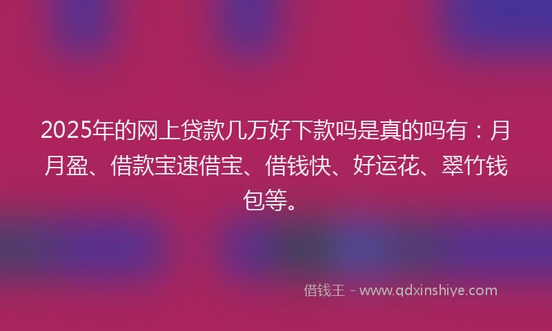 2025年的网上贷款几万好下款吗是真的吗有：月月盈、借款宝速借宝、借钱快、好运花、翠竹钱包等。