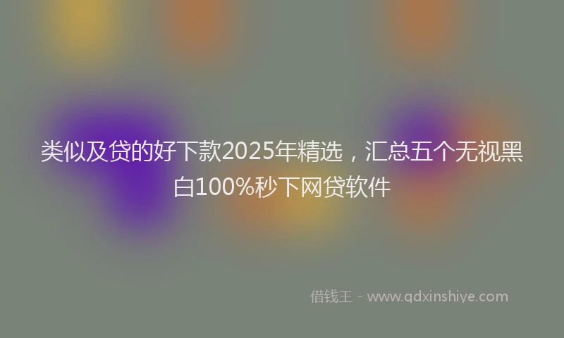 类似及贷的好下款2025年精选，汇总五个无视黑白100%秒下网贷软件