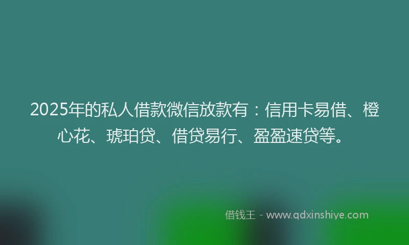 2025年的私人借款微信放款有：信用卡易借、橙心花、琥珀贷、借贷易行、盈盈速贷等。