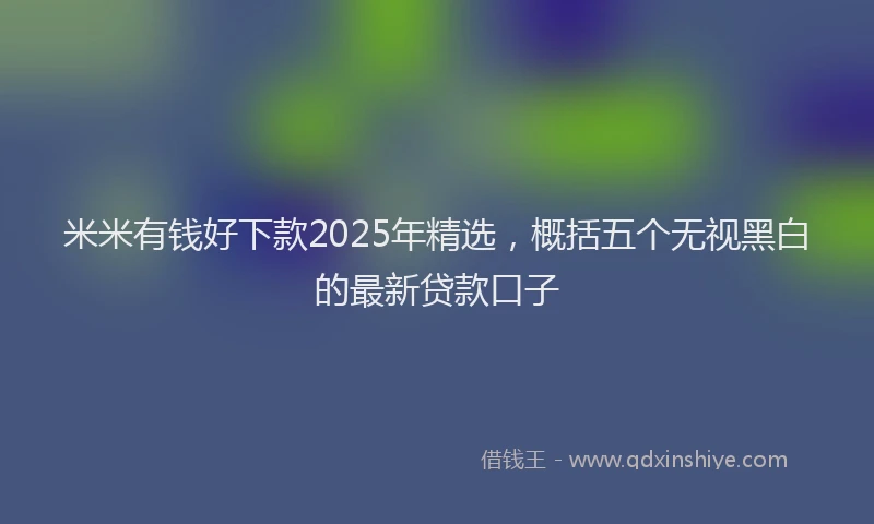 米米有钱好下款2025年精选，概括五个无视黑白的最新贷款口子