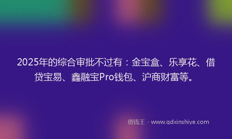 2025年的综合审批不过有：金宝盒、乐享花、借贷宝易、鑫融宝Pro钱包、沪商财富等。