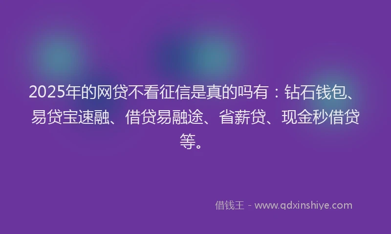 2025年的网贷不看征信是真的吗有：钻石钱包、易贷宝速融、借贷易融途、省薪贷、现金秒借贷等。