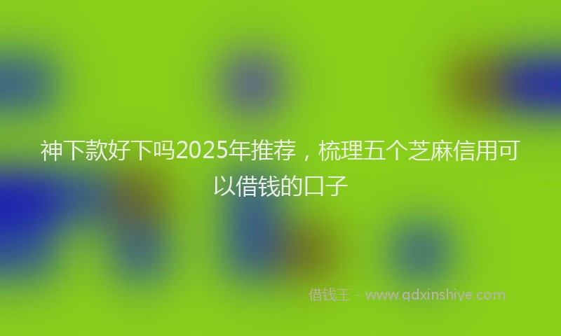 神下款好下吗2025年推荐，梳理五个芝麻信用可以借钱的口子