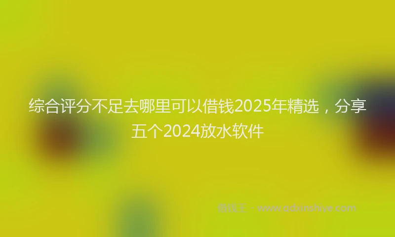 综合评分不足去哪里可以借钱2025年精选，分享五个2024放水软件