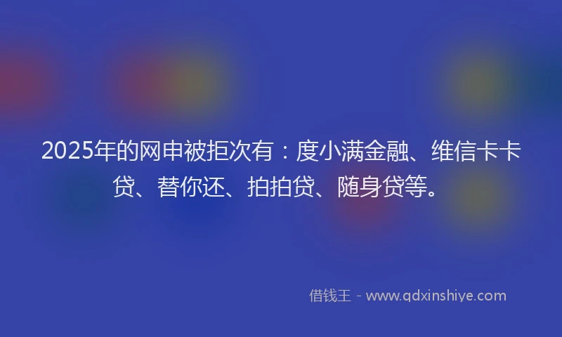 2025年的网申被拒次有：度小满金融、维信卡卡贷、替你还、拍拍贷、随身贷等。