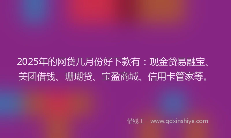 2025年的网贷几月份好下款有：现金贷易融宝、美团借钱、珊瑚贷、宝盈商城、信用卡管家等。