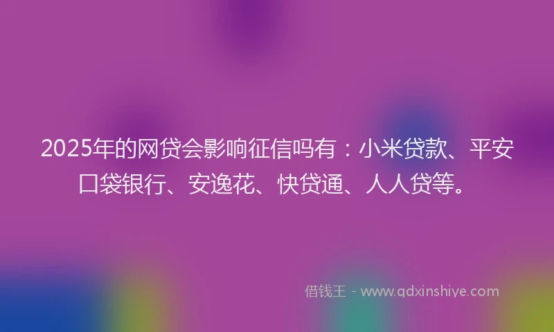 2025年的网贷会影响征信吗有：小米贷款、平安口袋银行、安逸花、快贷通、人人贷等。