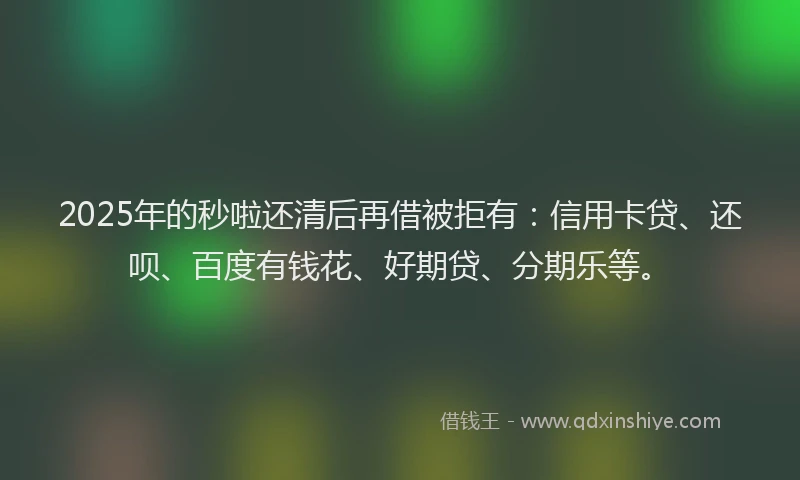 2025年的秒啦还清后再借被拒有：信用卡贷、还呗、百度有钱花、好期贷、分期乐等。