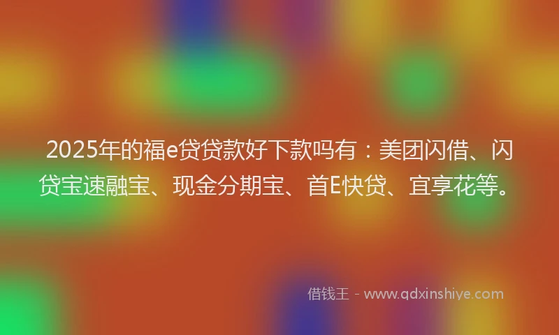 2025年的福e贷贷款好下款吗有：美团闪借、闪贷宝速融宝、现金分期宝、首E快贷、宜享花等。