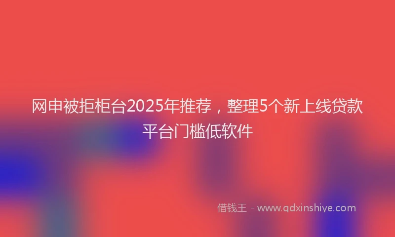 网申被拒柜台2025年推荐，整理5个新上线贷款平台门槛低软件