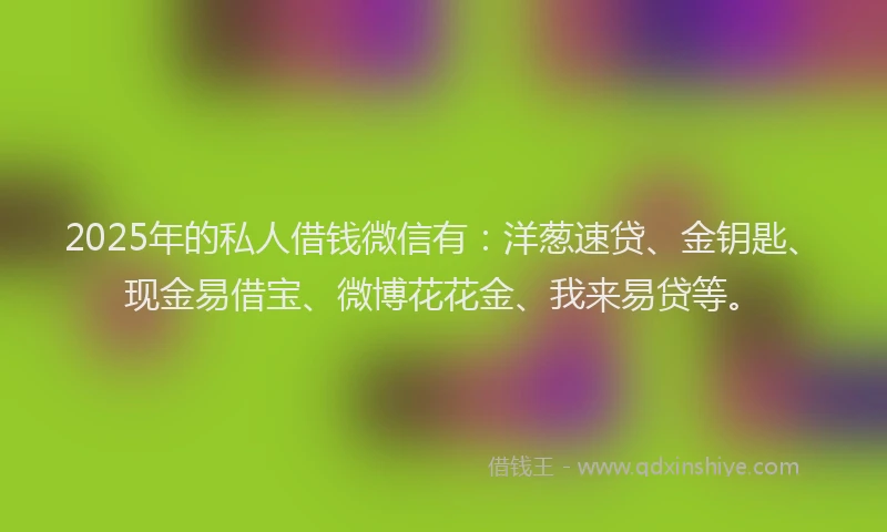 2025年的私人借钱微信有：洋葱速贷、金钥匙、现金易借宝、微博花花金、我来易贷等。