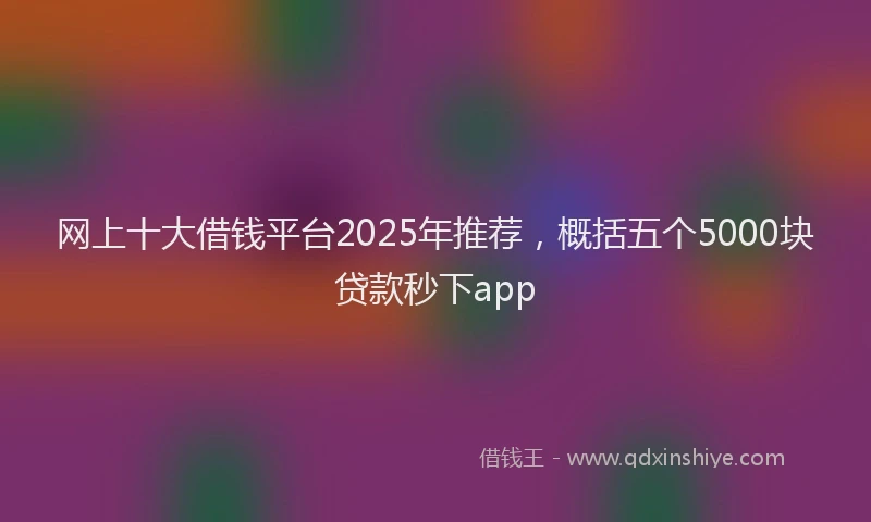 网上十大借钱平台2025年推荐，概括五个5000块贷款秒下app
