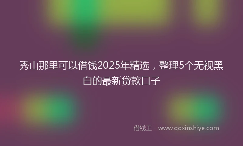 秀山那里可以借钱2025年精选，整理5个无视黑白的最新贷款口子