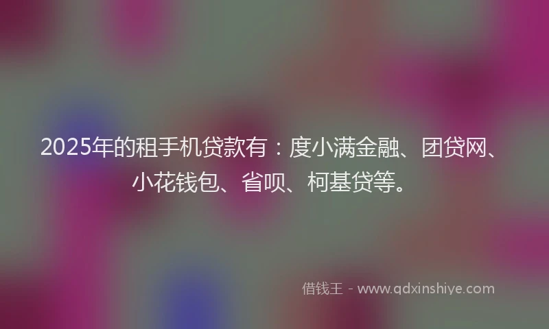 2025年的租手机贷款有：度小满金融、团贷网、小花钱包、省呗、柯基贷等。