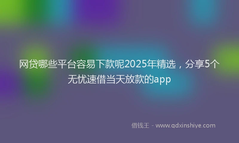 网贷哪些平台容易下款呢2025年精选，分享5个无忧速借当天放款的app
