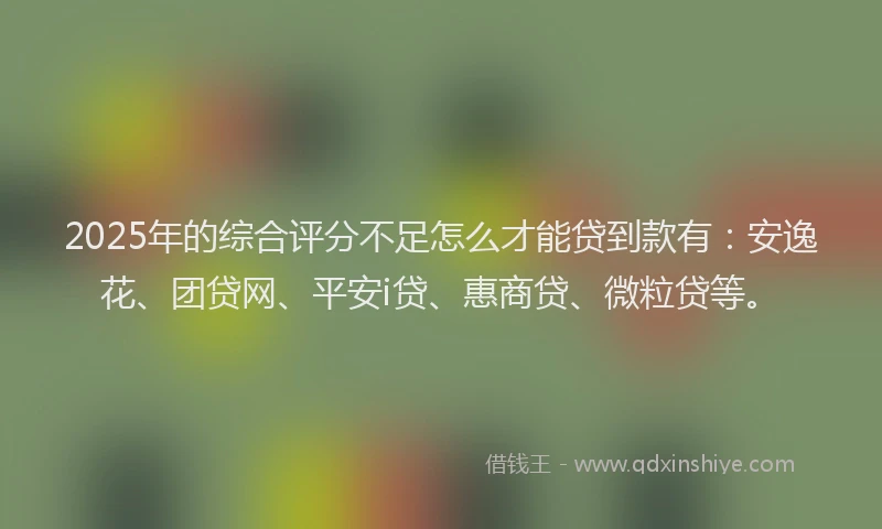 2025年的综合评分不足怎么才能贷到款有：安逸花、团贷网、平安i贷、惠商贷、微粒贷等。