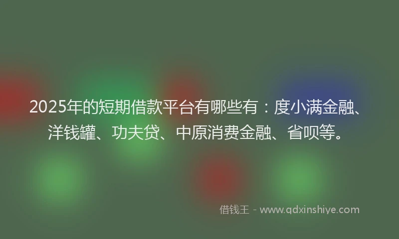 2025年的短期借款平台有哪些有：度小满金融、洋钱罐、功夫贷、中原消费金融、省呗等。