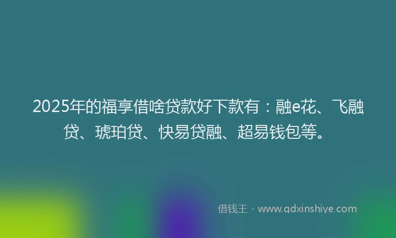 2025年的福享借啥贷款好下款有：融e花、飞融贷、琥珀贷、快易贷融、超易钱包等。