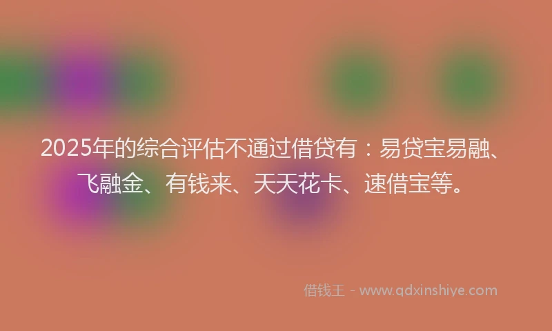 2025年的综合评估不通过借贷有：易贷宝易融、飞融金、有钱来、天天花卡、速借宝等。