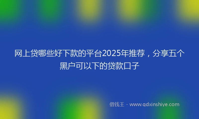网上贷哪些好下款的平台2025年推荐，分享五个黑户可以下的贷款口子