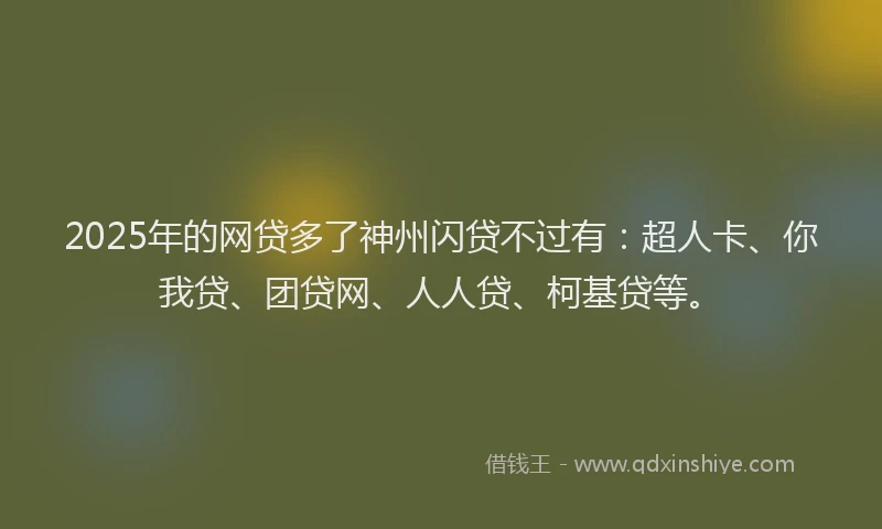 2025年的网贷多了神州闪贷不过有：超人卡、你我贷、团贷网、人人贷、柯基贷等。