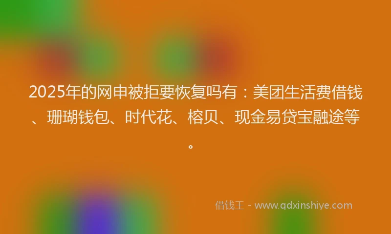 2025年的网申被拒要恢复吗有：美团生活费借钱、珊瑚钱包、时代花、榕贝、现金易贷宝融途等。