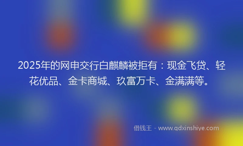 2025年的网申交行白麒麟被拒有：现金飞贷、轻花优品、金卡商城、玖富万卡、金满满等。