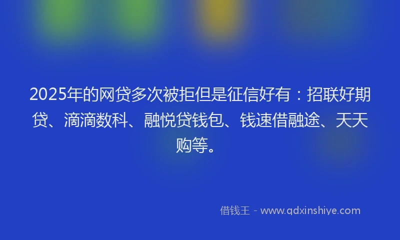 2025年的网贷多次被拒但是征信好有：招联好期贷、滴滴数科、融悦贷钱包、钱速借融途、天天购等。