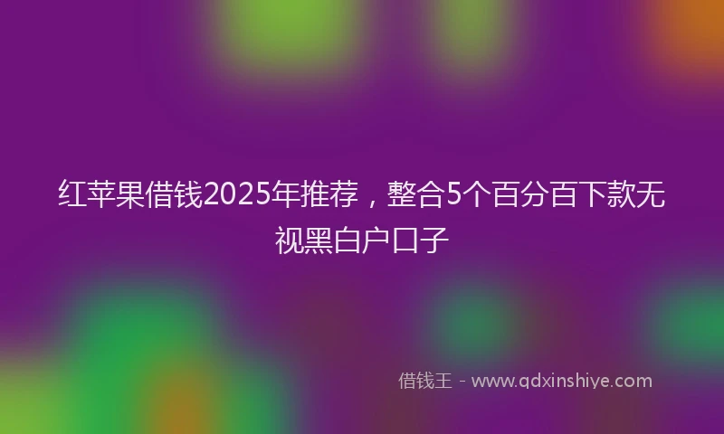 红苹果借钱2025年推荐，整合5个百分百下款无视黑白户口子