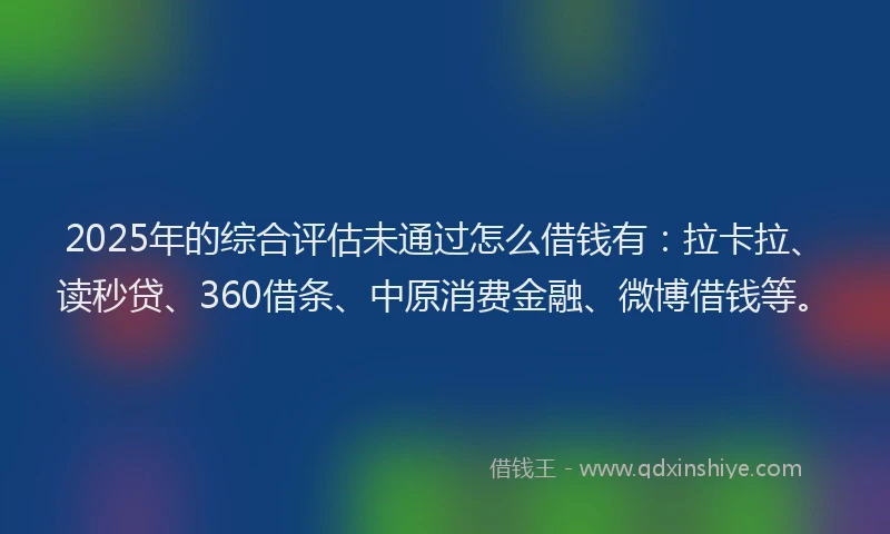 2025年的综合评估未通过怎么借钱有：拉卡拉、读秒贷、360借条、中原消费金融、微博借钱等。