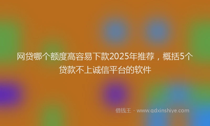 网贷哪个额度高容易下款2025年推荐，概括5个贷款不上诚信平台的软件