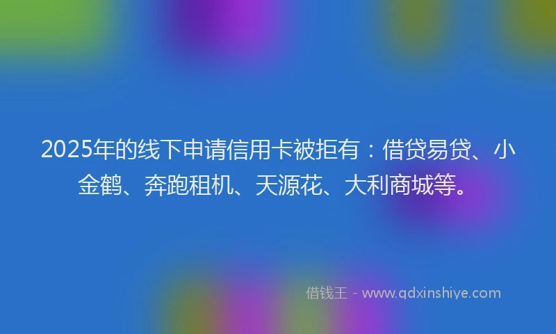 2025年的线下申请信用卡被拒有：借贷易贷、小金鹤、奔跑租机、天源花、大利商城等。