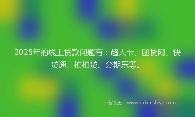 2025年的线上贷款问题有：超人卡、团贷网、快贷通、拍拍贷、分期乐等。