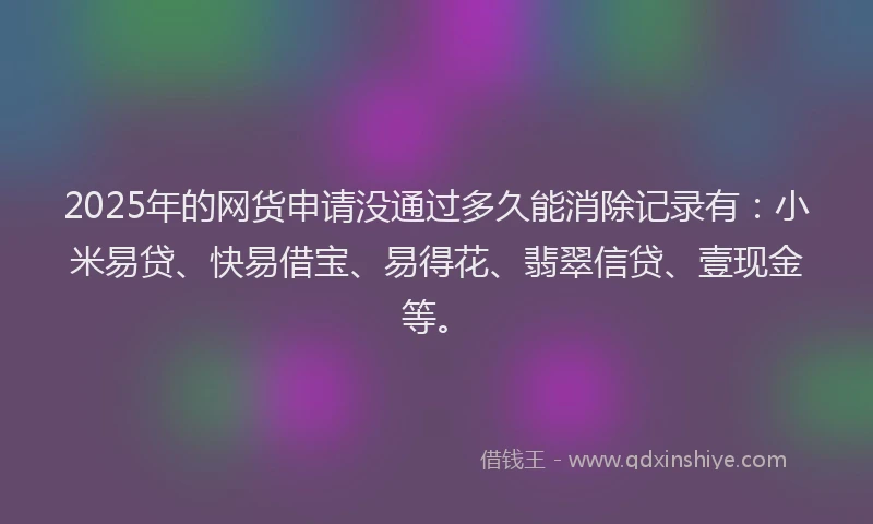 2025年的网货申请没通过多久能消除记录有：小米易贷、快易借宝、易得花、翡翠信贷、壹现金等。