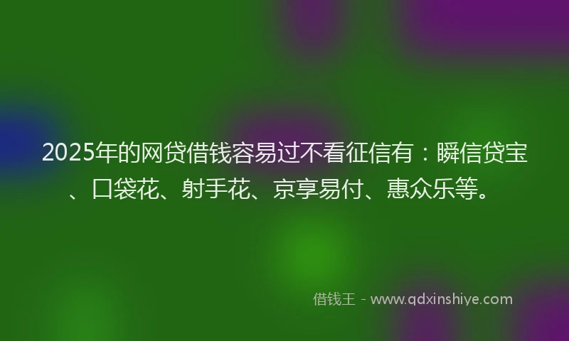 2025年的网贷借钱容易过不看征信有：瞬信贷宝、口袋花、射手花、京享易付、惠众乐等。