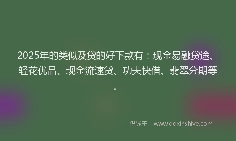 2025年的类似及贷的好下款有：现金易融贷途、轻花优品、现金流速贷、功夫快借、翡翠分期等。