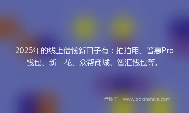 2025年的线上借钱新口子有：拍拍用、普惠Pro钱包、新一花、众帮商城、智汇钱包等。