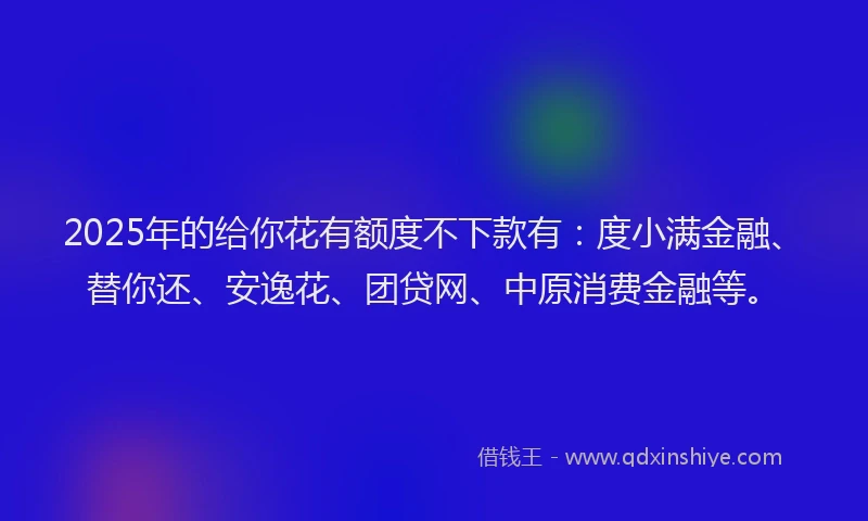 2025年的给你花有额度不下款有：度小满金融、替你还、安逸花、团贷网、中原消费金融等。
