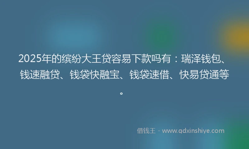 2025年的缤纷大王贷容易下款吗有：瑞泽钱包、钱速融贷、钱袋快融宝、钱袋速借、快易贷通等。