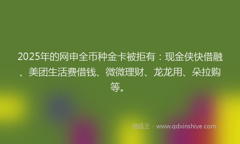 2025年的网申全币种金卡被拒有：现金侠快借融、美团生活费借钱、微微理财、龙龙用、朵拉购等。
